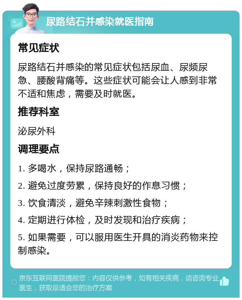 尿路结石并感染就医指南 常见症状 尿路结石并感染的常见症状包括尿血、尿频尿急、腰酸背痛等。这些症状可能会让人感到非常不适和焦虑，需要及时就医。 推荐科室 泌尿外科 调理要点 1. 多喝水，保持尿路通畅； 2. 避免过度劳累，保持良好的作息习惯； 3. 饮食清淡，避免辛辣刺激性食物； 4. 定期进行体检，及时发现和治疗疾病； 5. 如果需要，可以服用医生开具的消炎药物来控制感染。