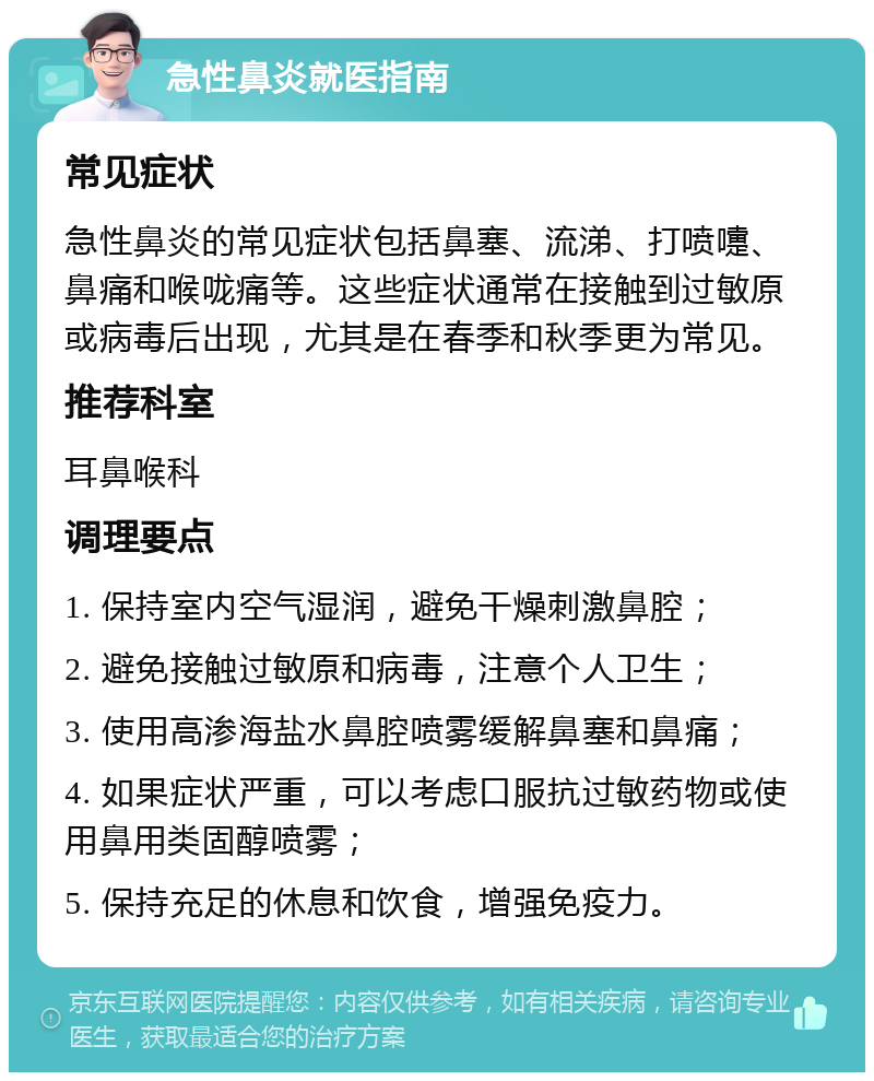 急性鼻炎就医指南 常见症状 急性鼻炎的常见症状包括鼻塞、流涕、打喷嚏、鼻痛和喉咙痛等。这些症状通常在接触到过敏原或病毒后出现，尤其是在春季和秋季更为常见。 推荐科室 耳鼻喉科 调理要点 1. 保持室内空气湿润，避免干燥刺激鼻腔； 2. 避免接触过敏原和病毒，注意个人卫生； 3. 使用高渗海盐水鼻腔喷雾缓解鼻塞和鼻痛； 4. 如果症状严重，可以考虑口服抗过敏药物或使用鼻用类固醇喷雾； 5. 保持充足的休息和饮食，增强免疫力。