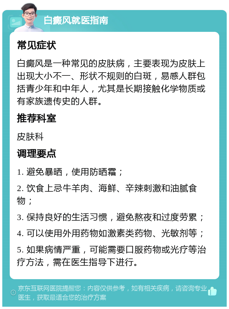 白癜风就医指南 常见症状 白癜风是一种常见的皮肤病，主要表现为皮肤上出现大小不一、形状不规则的白斑，易感人群包括青少年和中年人，尤其是长期接触化学物质或有家族遗传史的人群。 推荐科室 皮肤科 调理要点 1. 避免暴晒，使用防晒霜； 2. 饮食上忌牛羊肉、海鲜、辛辣刺激和油腻食物； 3. 保持良好的生活习惯，避免熬夜和过度劳累； 4. 可以使用外用药物如激素类药物、光敏剂等； 5. 如果病情严重，可能需要口服药物或光疗等治疗方法，需在医生指导下进行。