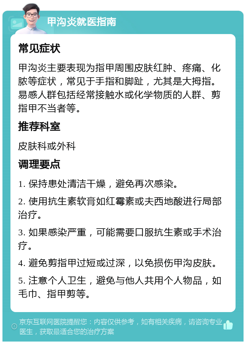 甲沟炎就医指南 常见症状 甲沟炎主要表现为指甲周围皮肤红肿、疼痛、化脓等症状，常见于手指和脚趾，尤其是大拇指。易感人群包括经常接触水或化学物质的人群、剪指甲不当者等。 推荐科室 皮肤科或外科 调理要点 1. 保持患处清洁干燥，避免再次感染。 2. 使用抗生素软膏如红霉素或夫西地酸进行局部治疗。 3. 如果感染严重，可能需要口服抗生素或手术治疗。 4. 避免剪指甲过短或过深，以免损伤甲沟皮肤。 5. 注意个人卫生，避免与他人共用个人物品，如毛巾、指甲剪等。