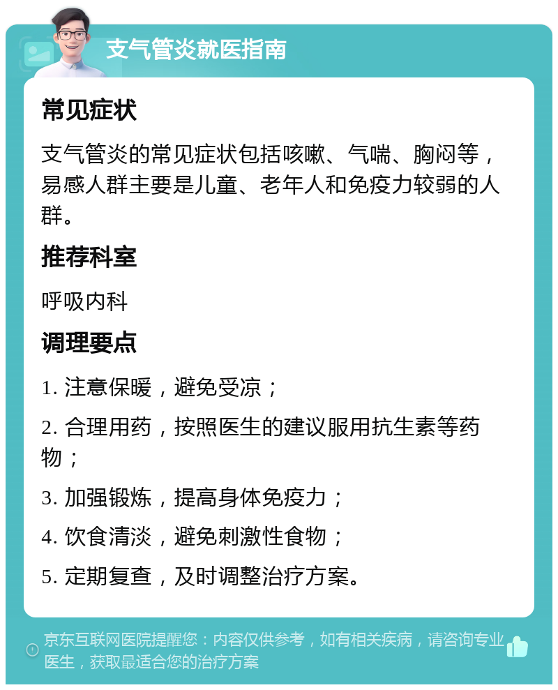 支气管炎就医指南 常见症状 支气管炎的常见症状包括咳嗽、气喘、胸闷等，易感人群主要是儿童、老年人和免疫力较弱的人群。 推荐科室 呼吸内科 调理要点 1. 注意保暖，避免受凉； 2. 合理用药，按照医生的建议服用抗生素等药物； 3. 加强锻炼，提高身体免疫力； 4. 饮食清淡，避免刺激性食物； 5. 定期复查，及时调整治疗方案。