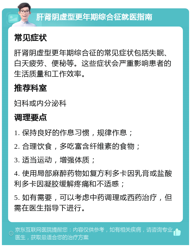 肝肾阴虚型更年期综合征就医指南 常见症状 肝肾阴虚型更年期综合征的常见症状包括失眠、白天疲劳、便秘等。这些症状会严重影响患者的生活质量和工作效率。 推荐科室 妇科或内分泌科 调理要点 1. 保持良好的作息习惯，规律作息； 2. 合理饮食，多吃富含纤维素的食物； 3. 适当运动，增强体质； 4. 使用局部麻醉药物如复方利多卡因乳膏或盐酸利多卡因凝胶缓解疼痛和不适感； 5. 如有需要，可以考虑中药调理或西药治疗，但需在医生指导下进行。