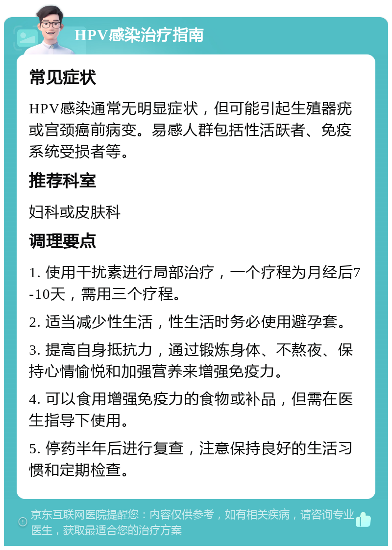 HPV感染治疗指南 常见症状 HPV感染通常无明显症状，但可能引起生殖器疣或宫颈癌前病变。易感人群包括性活跃者、免疫系统受损者等。 推荐科室 妇科或皮肤科 调理要点 1. 使用干扰素进行局部治疗，一个疗程为月经后7-10天，需用三个疗程。 2. 适当减少性生活，性生活时务必使用避孕套。 3. 提高自身抵抗力，通过锻炼身体、不熬夜、保持心情愉悦和加强营养来增强免疫力。 4. 可以食用增强免疫力的食物或补品，但需在医生指导下使用。 5. 停药半年后进行复查，注意保持良好的生活习惯和定期检查。