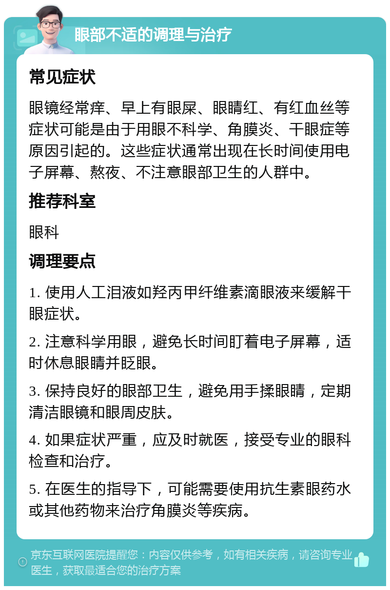 眼部不适的调理与治疗 常见症状 眼镜经常痒、早上有眼屎、眼睛红、有红血丝等症状可能是由于用眼不科学、角膜炎、干眼症等原因引起的。这些症状通常出现在长时间使用电子屏幕、熬夜、不注意眼部卫生的人群中。 推荐科室 眼科 调理要点 1. 使用人工泪液如羟丙甲纤维素滴眼液来缓解干眼症状。 2. 注意科学用眼，避免长时间盯着电子屏幕，适时休息眼睛并眨眼。 3. 保持良好的眼部卫生，避免用手揉眼睛，定期清洁眼镜和眼周皮肤。 4. 如果症状严重，应及时就医，接受专业的眼科检查和治疗。 5. 在医生的指导下，可能需要使用抗生素眼药水或其他药物来治疗角膜炎等疾病。