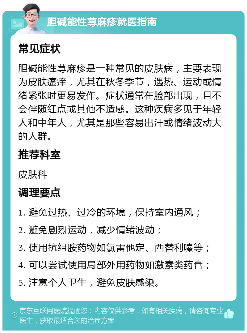 胆碱能性荨麻疹就医指南 常见症状 胆碱能性荨麻疹是一种常见的皮肤病，主要表现为皮肤瘙痒，尤其在秋冬季节，遇热、运动或情绪紧张时更易发作。症状通常在脸部出现，且不会伴随红点或其他不适感。这种疾病多见于年轻人和中年人，尤其是那些容易出汗或情绪波动大的人群。 推荐科室 皮肤科 调理要点 1. 避免过热、过冷的环境，保持室内通风； 2. 避免剧烈运动，减少情绪波动； 3. 使用抗组胺药物如氯雷他定、西替利嗪等； 4. 可以尝试使用局部外用药物如激素类药膏； 5. 注意个人卫生，避免皮肤感染。