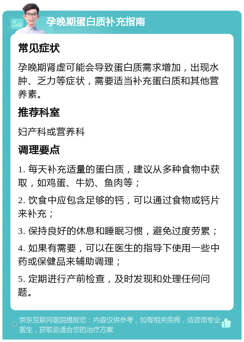 孕晚期蛋白质补充指南 常见症状 孕晚期肾虚可能会导致蛋白质需求增加，出现水肿、乏力等症状，需要适当补充蛋白质和其他营养素。 推荐科室 妇产科或营养科 调理要点 1. 每天补充适量的蛋白质，建议从多种食物中获取，如鸡蛋、牛奶、鱼肉等； 2. 饮食中应包含足够的钙，可以通过食物或钙片来补充； 3. 保持良好的休息和睡眠习惯，避免过度劳累； 4. 如果有需要，可以在医生的指导下使用一些中药或保健品来辅助调理； 5. 定期进行产前检查，及时发现和处理任何问题。