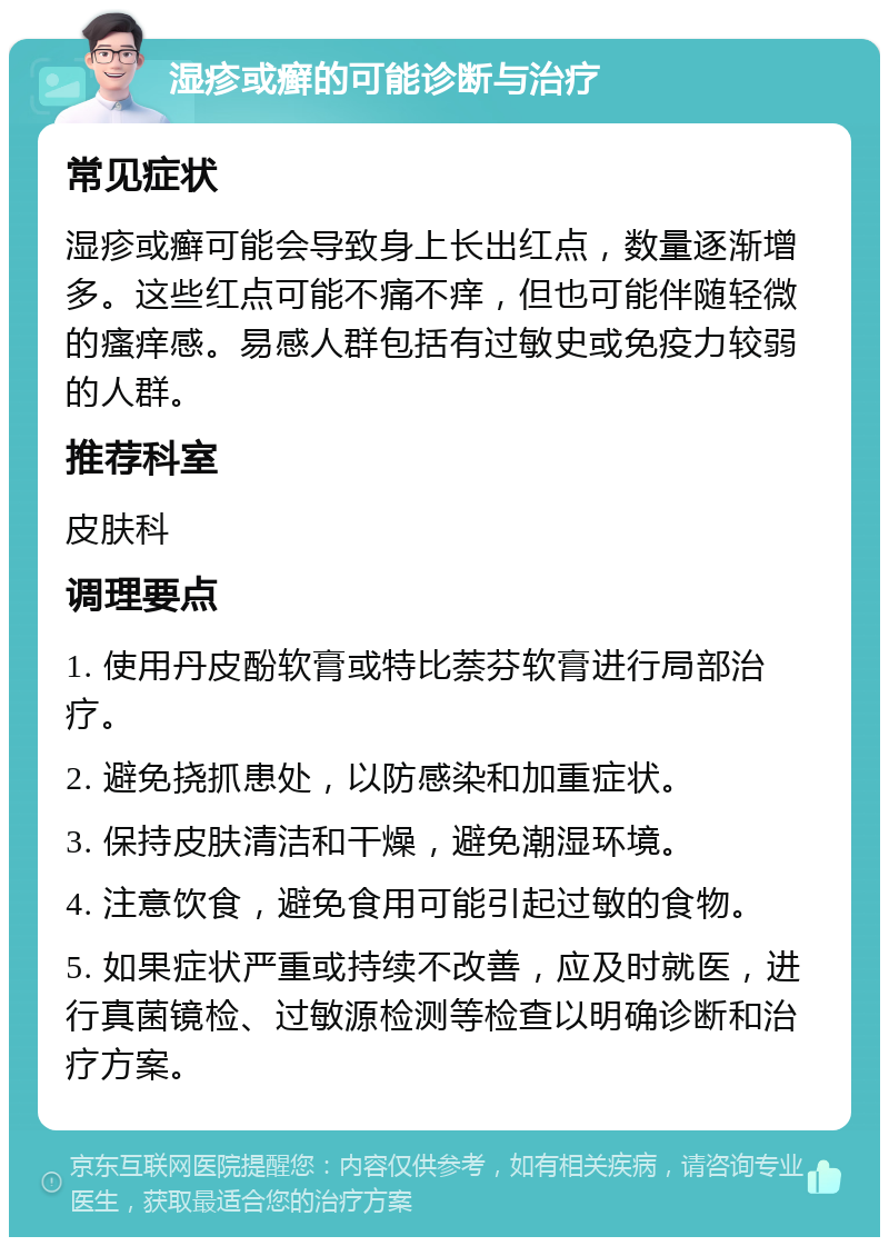 湿疹或癣的可能诊断与治疗 常见症状 湿疹或癣可能会导致身上长出红点，数量逐渐增多。这些红点可能不痛不痒，但也可能伴随轻微的瘙痒感。易感人群包括有过敏史或免疫力较弱的人群。 推荐科室 皮肤科 调理要点 1. 使用丹皮酚软膏或特比萘芬软膏进行局部治疗。 2. 避免挠抓患处，以防感染和加重症状。 3. 保持皮肤清洁和干燥，避免潮湿环境。 4. 注意饮食，避免食用可能引起过敏的食物。 5. 如果症状严重或持续不改善，应及时就医，进行真菌镜检、过敏源检测等检查以明确诊断和治疗方案。