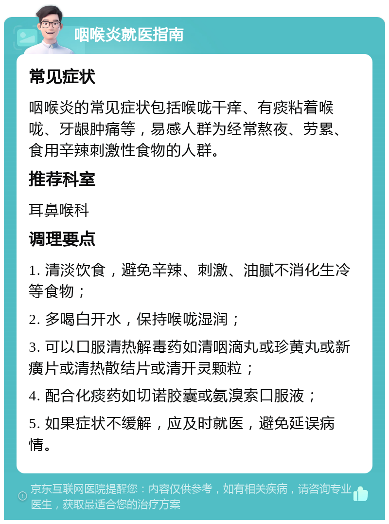 咽喉炎就医指南 常见症状 咽喉炎的常见症状包括喉咙干痒、有痰粘着喉咙、牙龈肿痛等，易感人群为经常熬夜、劳累、食用辛辣刺激性食物的人群。 推荐科室 耳鼻喉科 调理要点 1. 清淡饮食，避免辛辣、刺激、油腻不消化生冷等食物； 2. 多喝白开水，保持喉咙湿润； 3. 可以口服清热解毒药如清咽滴丸或珍黄丸或新癀片或清热散结片或清开灵颗粒； 4. 配合化痰药如切诺胶囊或氨溴索口服液； 5. 如果症状不缓解，应及时就医，避免延误病情。