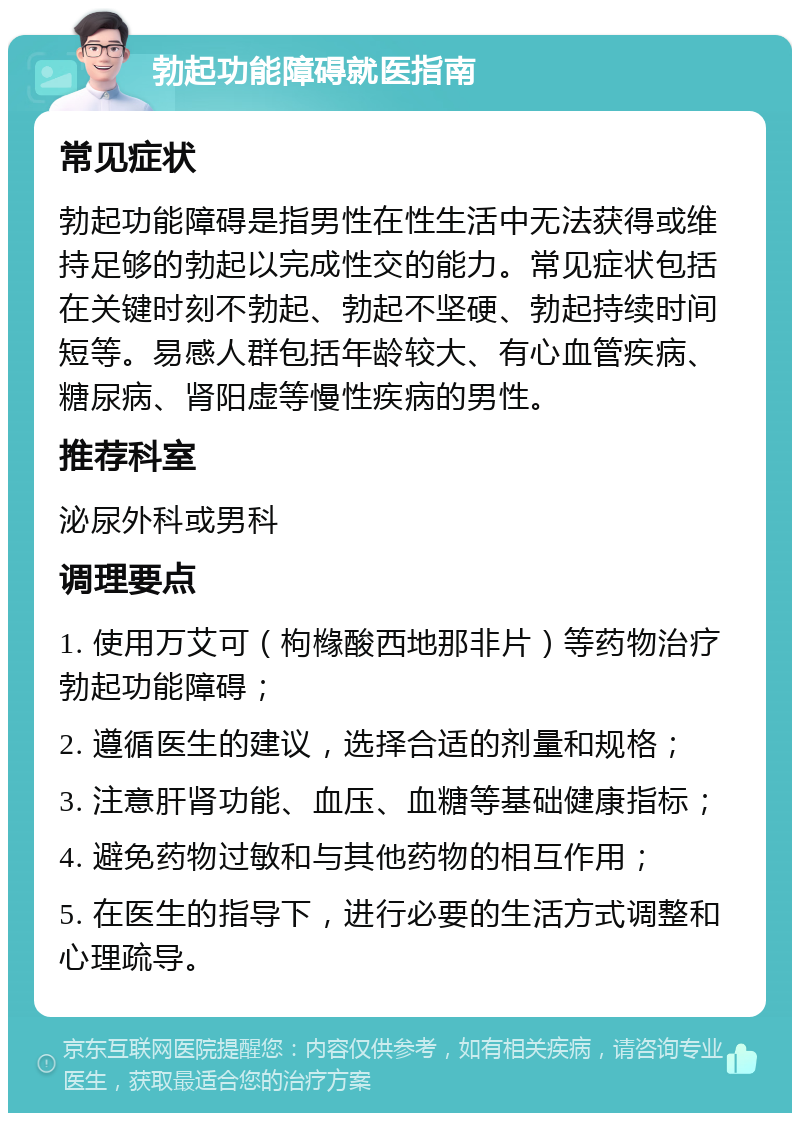 勃起功能障碍就医指南 常见症状 勃起功能障碍是指男性在性生活中无法获得或维持足够的勃起以完成性交的能力。常见症状包括在关键时刻不勃起、勃起不坚硬、勃起持续时间短等。易感人群包括年龄较大、有心血管疾病、糖尿病、肾阳虚等慢性疾病的男性。 推荐科室 泌尿外科或男科 调理要点 1. 使用万艾可（枸橼酸西地那非片）等药物治疗勃起功能障碍； 2. 遵循医生的建议，选择合适的剂量和规格； 3. 注意肝肾功能、血压、血糖等基础健康指标； 4. 避免药物过敏和与其他药物的相互作用； 5. 在医生的指导下，进行必要的生活方式调整和心理疏导。