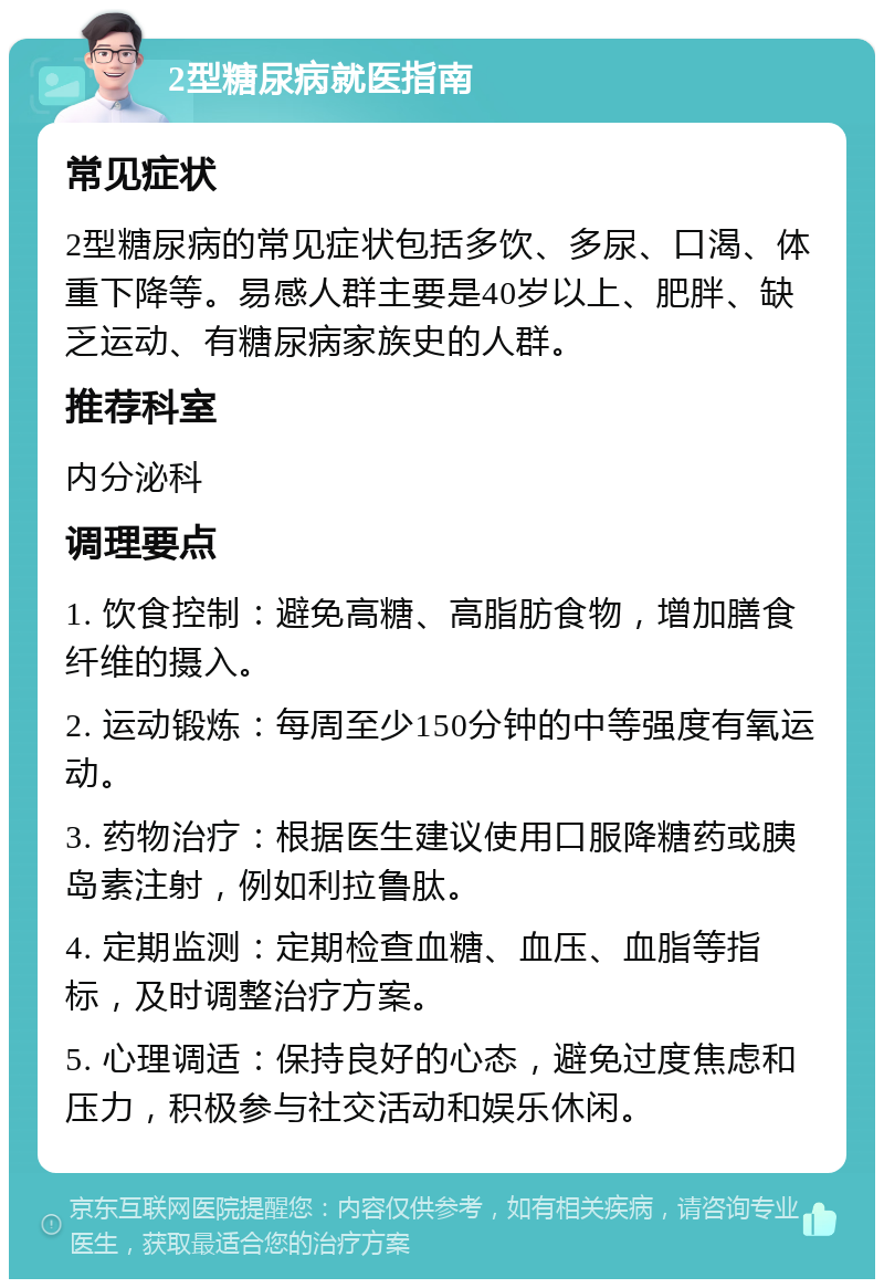 2型糖尿病就医指南 常见症状 2型糖尿病的常见症状包括多饮、多尿、口渴、体重下降等。易感人群主要是40岁以上、肥胖、缺乏运动、有糖尿病家族史的人群。 推荐科室 内分泌科 调理要点 1. 饮食控制：避免高糖、高脂肪食物，增加膳食纤维的摄入。 2. 运动锻炼：每周至少150分钟的中等强度有氧运动。 3. 药物治疗：根据医生建议使用口服降糖药或胰岛素注射，例如利拉鲁肽。 4. 定期监测：定期检查血糖、血压、血脂等指标，及时调整治疗方案。 5. 心理调适：保持良好的心态，避免过度焦虑和压力，积极参与社交活动和娱乐休闲。