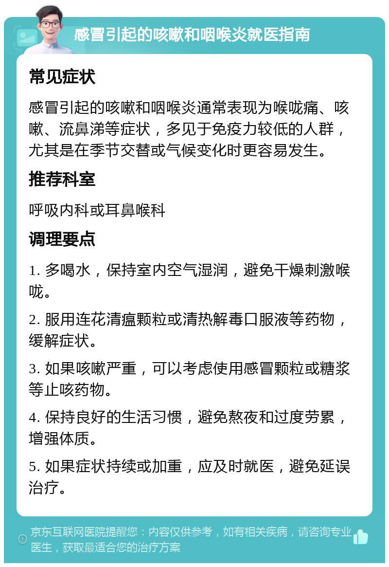 感冒引起的咳嗽和咽喉炎就医指南 常见症状 感冒引起的咳嗽和咽喉炎通常表现为喉咙痛、咳嗽、流鼻涕等症状，多见于免疫力较低的人群，尤其是在季节交替或气候变化时更容易发生。 推荐科室 呼吸内科或耳鼻喉科 调理要点 1. 多喝水，保持室内空气湿润，避免干燥刺激喉咙。 2. 服用连花清瘟颗粒或清热解毒口服液等药物，缓解症状。 3. 如果咳嗽严重，可以考虑使用感冒颗粒或糖浆等止咳药物。 4. 保持良好的生活习惯，避免熬夜和过度劳累，增强体质。 5. 如果症状持续或加重，应及时就医，避免延误治疗。