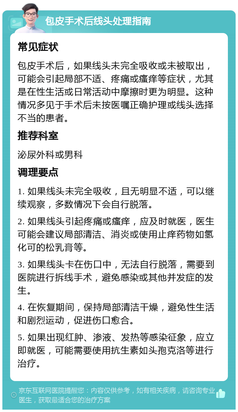 包皮手术后线头处理指南 常见症状 包皮手术后，如果线头未完全吸收或未被取出，可能会引起局部不适、疼痛或瘙痒等症状，尤其是在性生活或日常活动中摩擦时更为明显。这种情况多见于手术后未按医嘱正确护理或线头选择不当的患者。 推荐科室 泌尿外科或男科 调理要点 1. 如果线头未完全吸收，且无明显不适，可以继续观察，多数情况下会自行脱落。 2. 如果线头引起疼痛或瘙痒，应及时就医，医生可能会建议局部清洁、消炎或使用止痒药物如氢化可的松乳膏等。 3. 如果线头卡在伤口中，无法自行脱落，需要到医院进行拆线手术，避免感染或其他并发症的发生。 4. 在恢复期间，保持局部清洁干燥，避免性生活和剧烈运动，促进伤口愈合。 5. 如果出现红肿、渗液、发热等感染征象，应立即就医，可能需要使用抗生素如头孢克洛等进行治疗。