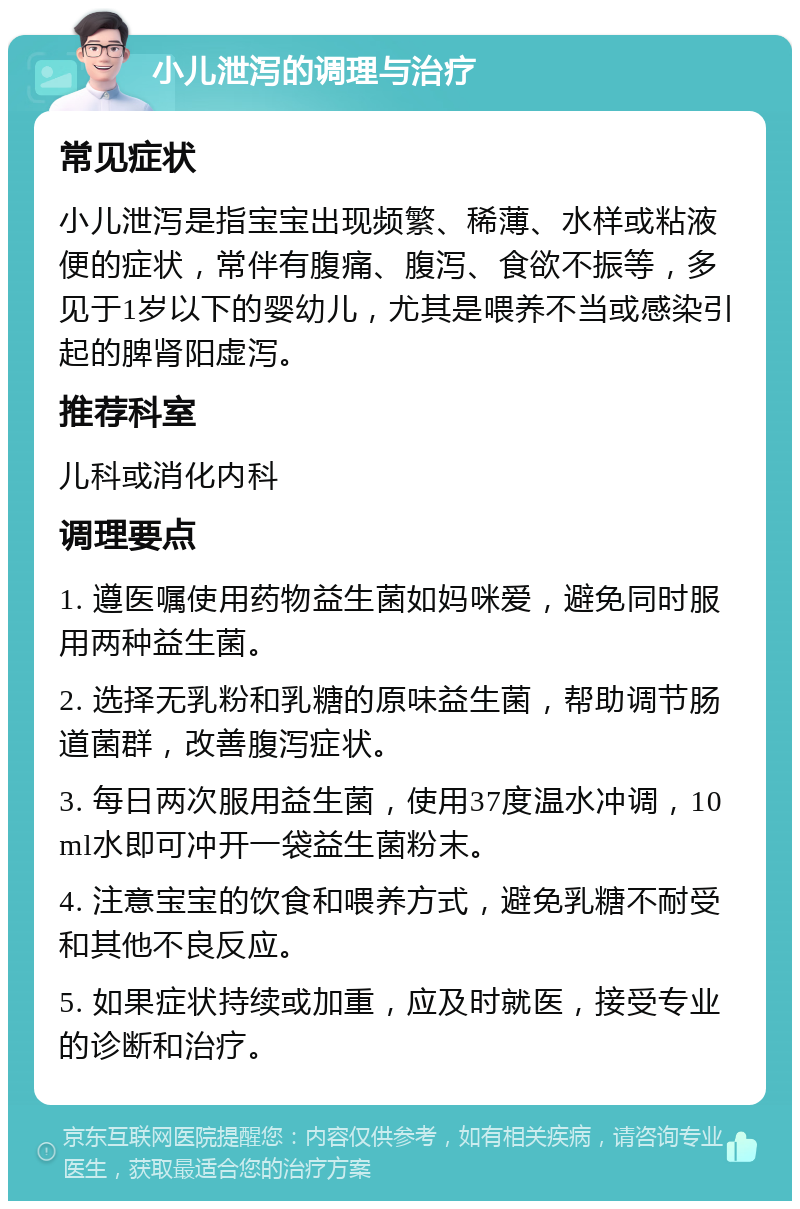 小儿泄泻的调理与治疗 常见症状 小儿泄泻是指宝宝出现频繁、稀薄、水样或粘液便的症状，常伴有腹痛、腹泻、食欲不振等，多见于1岁以下的婴幼儿，尤其是喂养不当或感染引起的脾肾阳虚泻。 推荐科室 儿科或消化内科 调理要点 1. 遵医嘱使用药物益生菌如妈咪爱，避免同时服用两种益生菌。 2. 选择无乳粉和乳糖的原味益生菌，帮助调节肠道菌群，改善腹泻症状。 3. 每日两次服用益生菌，使用37度温水冲调，10ml水即可冲开一袋益生菌粉末。 4. 注意宝宝的饮食和喂养方式，避免乳糖不耐受和其他不良反应。 5. 如果症状持续或加重，应及时就医，接受专业的诊断和治疗。