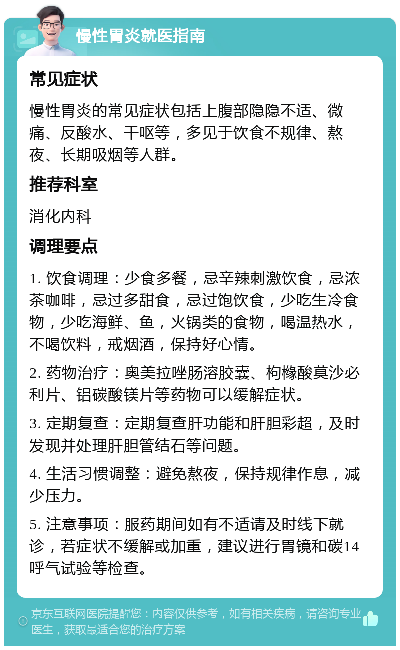 慢性胃炎就医指南 常见症状 慢性胃炎的常见症状包括上腹部隐隐不适、微痛、反酸水、干呕等，多见于饮食不规律、熬夜、长期吸烟等人群。 推荐科室 消化内科 调理要点 1. 饮食调理：少食多餐，忌辛辣刺激饮食，忌浓茶咖啡，忌过多甜食，忌过饱饮食，少吃生冷食物，少吃海鲜、鱼，火锅类的食物，喝温热水，不喝饮料，戒烟酒，保持好心情。 2. 药物治疗：奥美拉唑肠溶胶囊、枸橼酸莫沙必利片、铝碳酸镁片等药物可以缓解症状。 3. 定期复查：定期复查肝功能和肝胆彩超，及时发现并处理肝胆管结石等问题。 4. 生活习惯调整：避免熬夜，保持规律作息，减少压力。 5. 注意事项：服药期间如有不适请及时线下就诊，若症状不缓解或加重，建议进行胃镜和碳14呼气试验等检查。