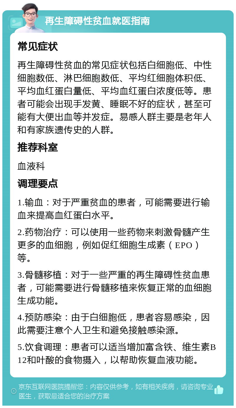 再生障碍性贫血就医指南 常见症状 再生障碍性贫血的常见症状包括白细胞低、中性细胞数低、淋巴细胞数低、平均红细胞体积低、平均血红蛋白量低、平均血红蛋白浓度低等。患者可能会出现手发黄、睡眠不好的症状，甚至可能有大便出血等并发症。易感人群主要是老年人和有家族遗传史的人群。 推荐科室 血液科 调理要点 1.输血：对于严重贫血的患者，可能需要进行输血来提高血红蛋白水平。 2.药物治疗：可以使用一些药物来刺激骨髓产生更多的血细胞，例如促红细胞生成素（EPO）等。 3.骨髓移植：对于一些严重的再生障碍性贫血患者，可能需要进行骨髓移植来恢复正常的血细胞生成功能。 4.预防感染：由于白细胞低，患者容易感染，因此需要注意个人卫生和避免接触感染源。 5.饮食调理：患者可以适当增加富含铁、维生素B12和叶酸的食物摄入，以帮助恢复血液功能。