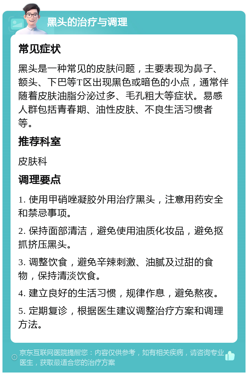 黑头的治疗与调理 常见症状 黑头是一种常见的皮肤问题，主要表现为鼻子、额头、下巴等T区出现黑色或暗色的小点，通常伴随着皮肤油脂分泌过多、毛孔粗大等症状。易感人群包括青春期、油性皮肤、不良生活习惯者等。 推荐科室 皮肤科 调理要点 1. 使用甲硝唑凝胶外用治疗黑头，注意用药安全和禁忌事项。 2. 保持面部清洁，避免使用油质化妆品，避免抠抓挤压黑头。 3. 调整饮食，避免辛辣刺激、油腻及过甜的食物，保持清淡饮食。 4. 建立良好的生活习惯，规律作息，避免熬夜。 5. 定期复诊，根据医生建议调整治疗方案和调理方法。