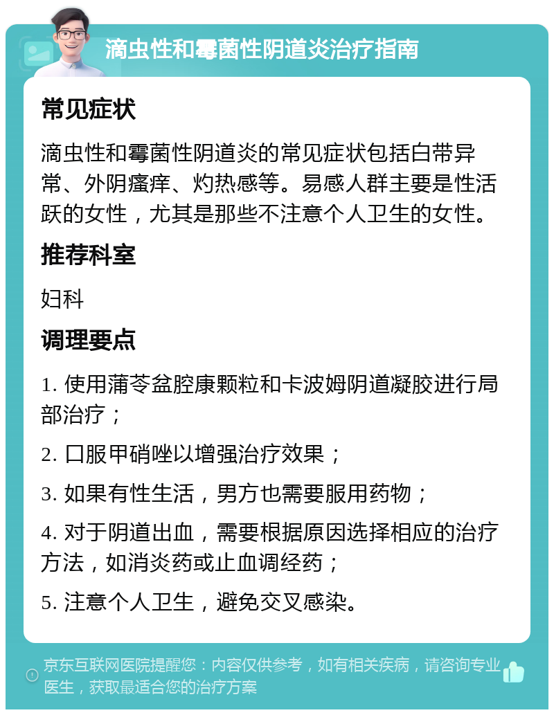 滴虫性和霉菌性阴道炎治疗指南 常见症状 滴虫性和霉菌性阴道炎的常见症状包括白带异常、外阴瘙痒、灼热感等。易感人群主要是性活跃的女性，尤其是那些不注意个人卫生的女性。 推荐科室 妇科 调理要点 1. 使用蒲苓盆腔康颗粒和卡波姆阴道凝胶进行局部治疗； 2. 口服甲硝唑以增强治疗效果； 3. 如果有性生活，男方也需要服用药物； 4. 对于阴道出血，需要根据原因选择相应的治疗方法，如消炎药或止血调经药； 5. 注意个人卫生，避免交叉感染。