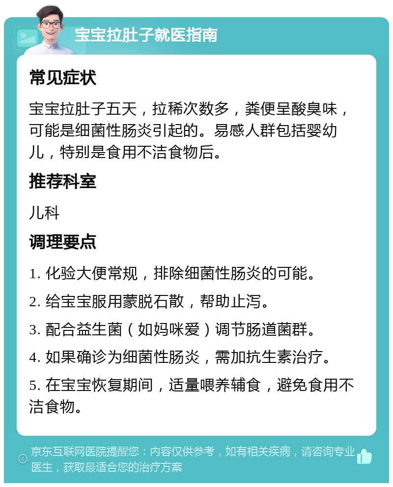 宝宝拉肚子就医指南 常见症状 宝宝拉肚子五天，拉稀次数多，粪便呈酸臭味，可能是细菌性肠炎引起的。易感人群包括婴幼儿，特别是食用不洁食物后。 推荐科室 儿科 调理要点 1. 化验大便常规，排除细菌性肠炎的可能。 2. 给宝宝服用蒙脱石散，帮助止泻。 3. 配合益生菌（如妈咪爱）调节肠道菌群。 4. 如果确诊为细菌性肠炎，需加抗生素治疗。 5. 在宝宝恢复期间，适量喂养辅食，避免食用不洁食物。