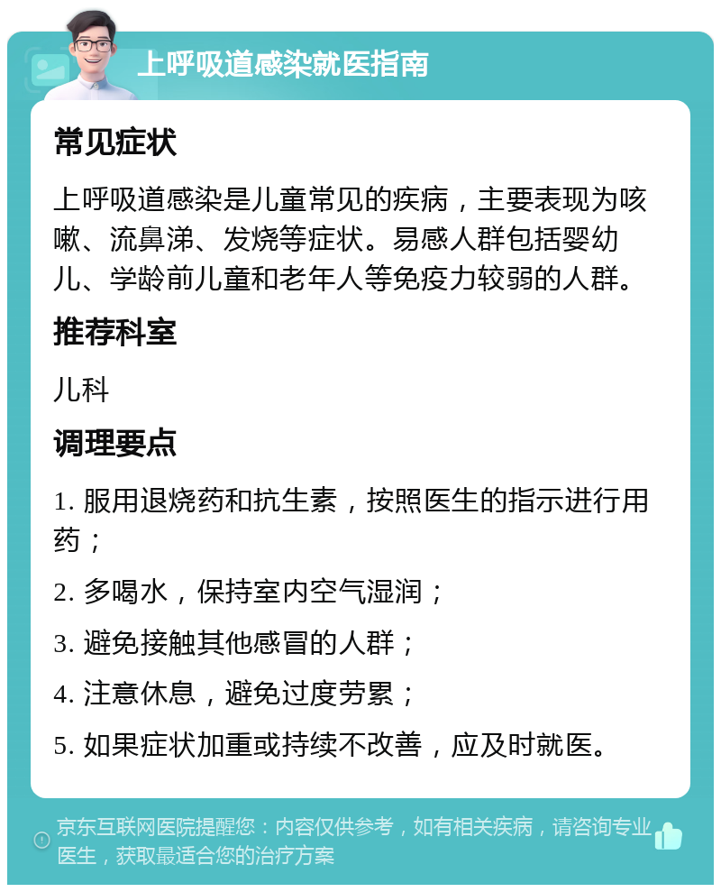 上呼吸道感染就医指南 常见症状 上呼吸道感染是儿童常见的疾病，主要表现为咳嗽、流鼻涕、发烧等症状。易感人群包括婴幼儿、学龄前儿童和老年人等免疫力较弱的人群。 推荐科室 儿科 调理要点 1. 服用退烧药和抗生素，按照医生的指示进行用药； 2. 多喝水，保持室内空气湿润； 3. 避免接触其他感冒的人群； 4. 注意休息，避免过度劳累； 5. 如果症状加重或持续不改善，应及时就医。