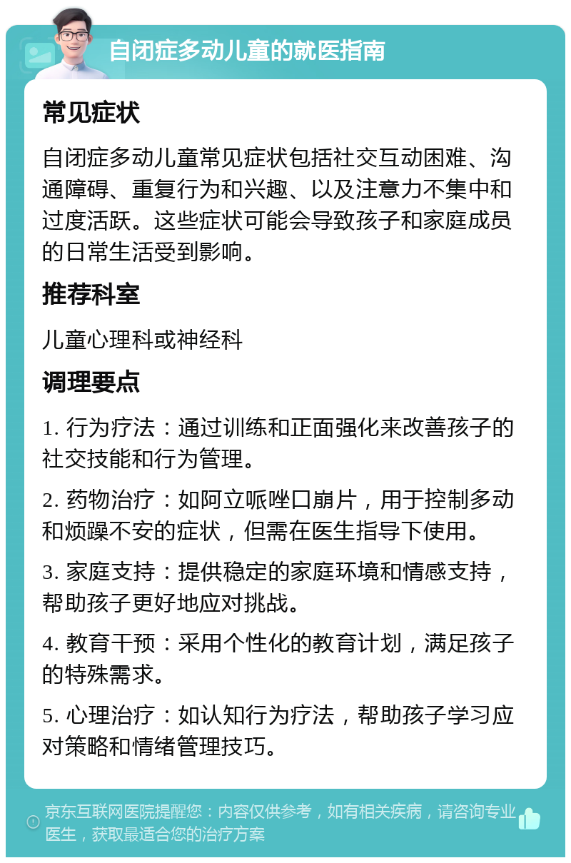 自闭症多动儿童的就医指南 常见症状 自闭症多动儿童常见症状包括社交互动困难、沟通障碍、重复行为和兴趣、以及注意力不集中和过度活跃。这些症状可能会导致孩子和家庭成员的日常生活受到影响。 推荐科室 儿童心理科或神经科 调理要点 1. 行为疗法：通过训练和正面强化来改善孩子的社交技能和行为管理。 2. 药物治疗：如阿立哌唑口崩片，用于控制多动和烦躁不安的症状，但需在医生指导下使用。 3. 家庭支持：提供稳定的家庭环境和情感支持，帮助孩子更好地应对挑战。 4. 教育干预：采用个性化的教育计划，满足孩子的特殊需求。 5. 心理治疗：如认知行为疗法，帮助孩子学习应对策略和情绪管理技巧。