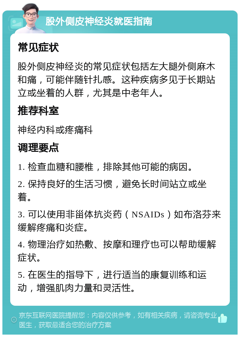 股外侧皮神经炎就医指南 常见症状 股外侧皮神经炎的常见症状包括左大腿外侧麻木和痛，可能伴随针扎感。这种疾病多见于长期站立或坐着的人群，尤其是中老年人。 推荐科室 神经内科或疼痛科 调理要点 1. 检查血糖和腰椎，排除其他可能的病因。 2. 保持良好的生活习惯，避免长时间站立或坐着。 3. 可以使用非甾体抗炎药（NSAIDs）如布洛芬来缓解疼痛和炎症。 4. 物理治疗如热敷、按摩和理疗也可以帮助缓解症状。 5. 在医生的指导下，进行适当的康复训练和运动，增强肌肉力量和灵活性。