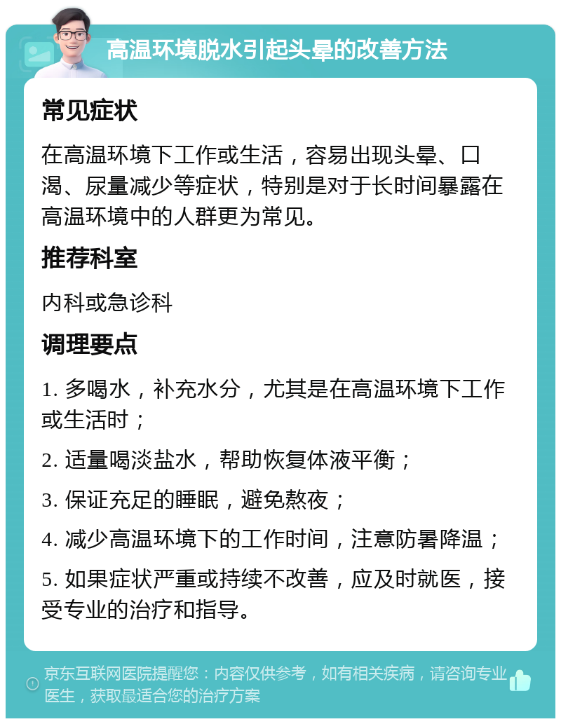 高温环境脱水引起头晕的改善方法 常见症状 在高温环境下工作或生活，容易出现头晕、口渴、尿量减少等症状，特别是对于长时间暴露在高温环境中的人群更为常见。 推荐科室 内科或急诊科 调理要点 1. 多喝水，补充水分，尤其是在高温环境下工作或生活时； 2. 适量喝淡盐水，帮助恢复体液平衡； 3. 保证充足的睡眠，避免熬夜； 4. 减少高温环境下的工作时间，注意防暑降温； 5. 如果症状严重或持续不改善，应及时就医，接受专业的治疗和指导。