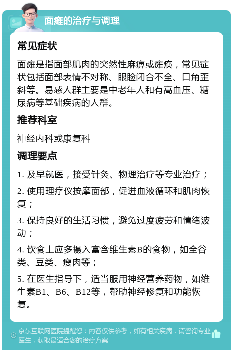 面瘫的治疗与调理 常见症状 面瘫是指面部肌肉的突然性麻痹或瘫痪，常见症状包括面部表情不对称、眼睑闭合不全、口角歪斜等。易感人群主要是中老年人和有高血压、糖尿病等基础疾病的人群。 推荐科室 神经内科或康复科 调理要点 1. 及早就医，接受针灸、物理治疗等专业治疗； 2. 使用理疗仪按摩面部，促进血液循环和肌肉恢复； 3. 保持良好的生活习惯，避免过度疲劳和情绪波动； 4. 饮食上应多摄入富含维生素B的食物，如全谷类、豆类、瘦肉等； 5. 在医生指导下，适当服用神经营养药物，如维生素B1、B6、B12等，帮助神经修复和功能恢复。