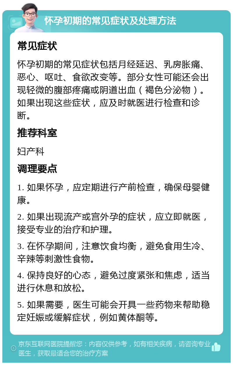 怀孕初期的常见症状及处理方法 常见症状 怀孕初期的常见症状包括月经延迟、乳房胀痛、恶心、呕吐、食欲改变等。部分女性可能还会出现轻微的腹部疼痛或阴道出血（褐色分泌物）。如果出现这些症状，应及时就医进行检查和诊断。 推荐科室 妇产科 调理要点 1. 如果怀孕，应定期进行产前检查，确保母婴健康。 2. 如果出现流产或宫外孕的症状，应立即就医，接受专业的治疗和护理。 3. 在怀孕期间，注意饮食均衡，避免食用生冷、辛辣等刺激性食物。 4. 保持良好的心态，避免过度紧张和焦虑，适当进行休息和放松。 5. 如果需要，医生可能会开具一些药物来帮助稳定妊娠或缓解症状，例如黄体酮等。