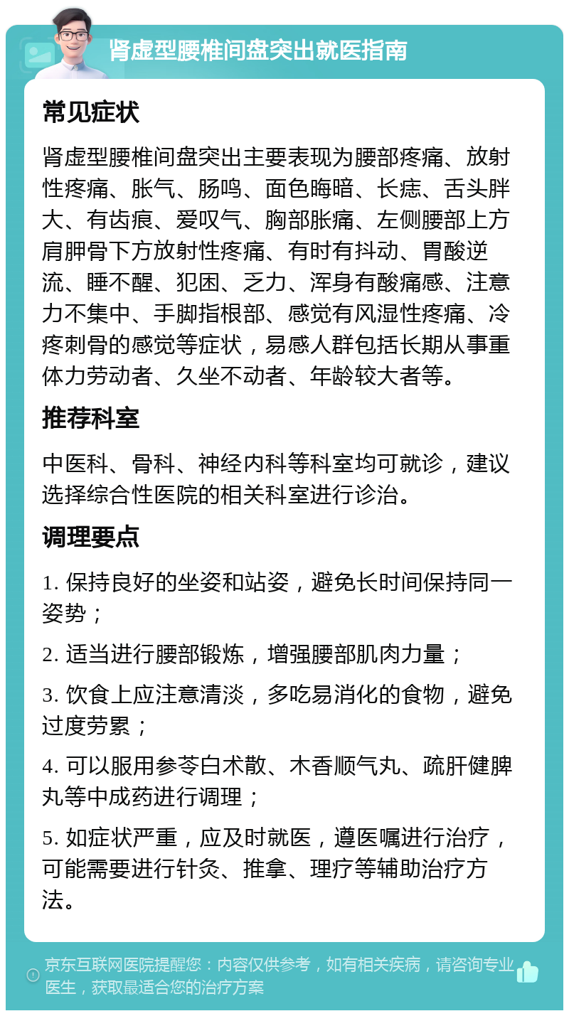 肾虚型腰椎间盘突出就医指南 常见症状 肾虚型腰椎间盘突出主要表现为腰部疼痛、放射性疼痛、胀气、肠鸣、面色晦暗、长痣、舌头胖大、有齿痕、爱叹气、胸部胀痛、左侧腰部上方肩胛骨下方放射性疼痛、有时有抖动、胃酸逆流、睡不醒、犯困、乏力、浑身有酸痛感、注意力不集中、手脚指根部、感觉有风湿性疼痛、冷疼刺骨的感觉等症状，易感人群包括长期从事重体力劳动者、久坐不动者、年龄较大者等。 推荐科室 中医科、骨科、神经内科等科室均可就诊，建议选择综合性医院的相关科室进行诊治。 调理要点 1. 保持良好的坐姿和站姿，避免长时间保持同一姿势； 2. 适当进行腰部锻炼，增强腰部肌肉力量； 3. 饮食上应注意清淡，多吃易消化的食物，避免过度劳累； 4. 可以服用参苓白术散、木香顺气丸、疏肝健脾丸等中成药进行调理； 5. 如症状严重，应及时就医，遵医嘱进行治疗，可能需要进行针灸、推拿、理疗等辅助治疗方法。