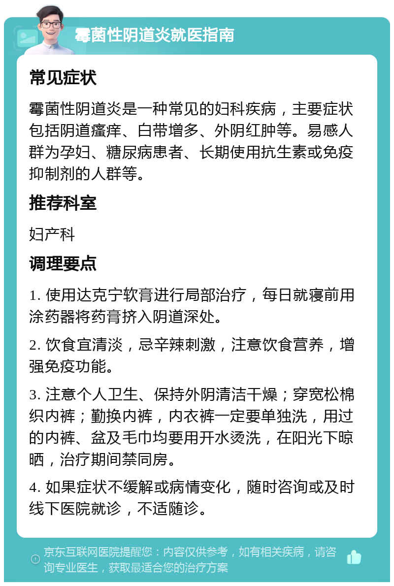 霉菌性阴道炎就医指南 常见症状 霉菌性阴道炎是一种常见的妇科疾病，主要症状包括阴道瘙痒、白带增多、外阴红肿等。易感人群为孕妇、糖尿病患者、长期使用抗生素或免疫抑制剂的人群等。 推荐科室 妇产科 调理要点 1. 使用达克宁软膏进行局部治疗，每日就寝前用涂药器将药膏挤入阴道深处。 2. 饮食宜清淡，忌辛辣刺激，注意饮食营养，增强免疫功能。 3. 注意个人卫生、保持外阴清洁干燥；穿宽松棉织内裤；勤换内裤，内衣裤一定要单独洗，用过的内裤、盆及毛巾均要用开水烫洗，在阳光下晾晒，治疗期间禁同房。 4. 如果症状不缓解或病情变化，随时咨询或及时线下医院就诊，不适随诊。