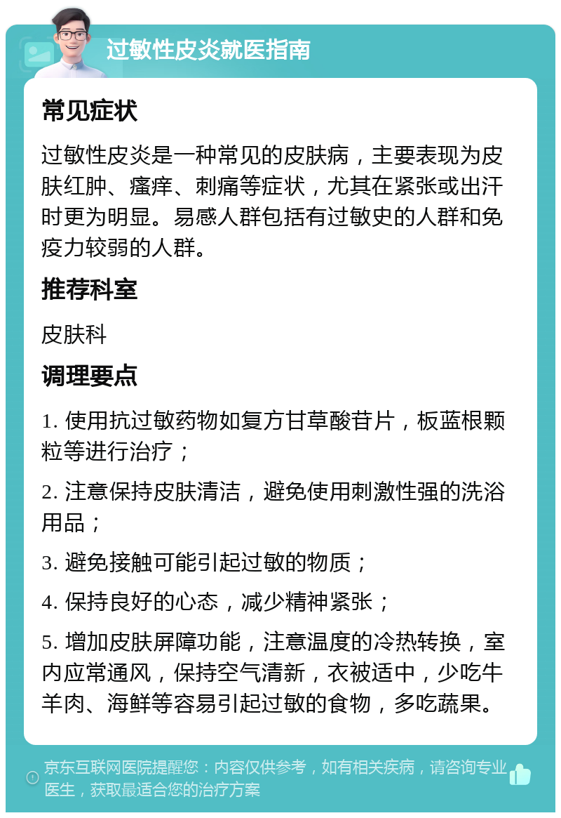 过敏性皮炎就医指南 常见症状 过敏性皮炎是一种常见的皮肤病，主要表现为皮肤红肿、瘙痒、刺痛等症状，尤其在紧张或出汗时更为明显。易感人群包括有过敏史的人群和免疫力较弱的人群。 推荐科室 皮肤科 调理要点 1. 使用抗过敏药物如复方甘草酸苷片，板蓝根颗粒等进行治疗； 2. 注意保持皮肤清洁，避免使用刺激性强的洗浴用品； 3. 避免接触可能引起过敏的物质； 4. 保持良好的心态，减少精神紧张； 5. 增加皮肤屏障功能，注意温度的冷热转换，室内应常通风，保持空气清新，衣被适中，少吃牛羊肉、海鲜等容易引起过敏的食物，多吃蔬果。