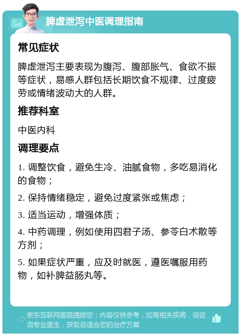 脾虚泄泻中医调理指南 常见症状 脾虚泄泻主要表现为腹泻、腹部胀气、食欲不振等症状，易感人群包括长期饮食不规律、过度疲劳或情绪波动大的人群。 推荐科室 中医内科 调理要点 1. 调整饮食，避免生冷、油腻食物，多吃易消化的食物； 2. 保持情绪稳定，避免过度紧张或焦虑； 3. 适当运动，增强体质； 4. 中药调理，例如使用四君子汤、参苓白术散等方剂； 5. 如果症状严重，应及时就医，遵医嘱服用药物，如补脾益肠丸等。