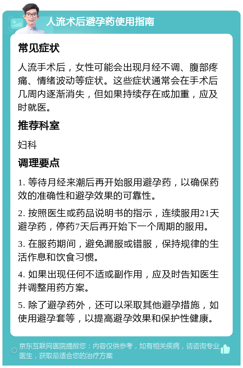 人流术后避孕药使用指南 常见症状 人流手术后，女性可能会出现月经不调、腹部疼痛、情绪波动等症状。这些症状通常会在手术后几周内逐渐消失，但如果持续存在或加重，应及时就医。 推荐科室 妇科 调理要点 1. 等待月经来潮后再开始服用避孕药，以确保药效的准确性和避孕效果的可靠性。 2. 按照医生或药品说明书的指示，连续服用21天避孕药，停药7天后再开始下一个周期的服用。 3. 在服药期间，避免漏服或错服，保持规律的生活作息和饮食习惯。 4. 如果出现任何不适或副作用，应及时告知医生并调整用药方案。 5. 除了避孕药外，还可以采取其他避孕措施，如使用避孕套等，以提高避孕效果和保护性健康。