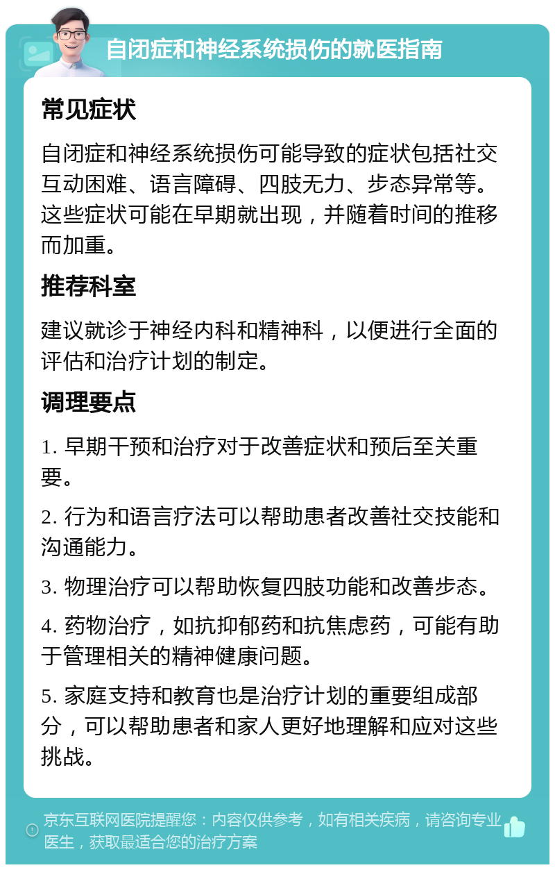 自闭症和神经系统损伤的就医指南 常见症状 自闭症和神经系统损伤可能导致的症状包括社交互动困难、语言障碍、四肢无力、步态异常等。这些症状可能在早期就出现，并随着时间的推移而加重。 推荐科室 建议就诊于神经内科和精神科，以便进行全面的评估和治疗计划的制定。 调理要点 1. 早期干预和治疗对于改善症状和预后至关重要。 2. 行为和语言疗法可以帮助患者改善社交技能和沟通能力。 3. 物理治疗可以帮助恢复四肢功能和改善步态。 4. 药物治疗，如抗抑郁药和抗焦虑药，可能有助于管理相关的精神健康问题。 5. 家庭支持和教育也是治疗计划的重要组成部分，可以帮助患者和家人更好地理解和应对这些挑战。