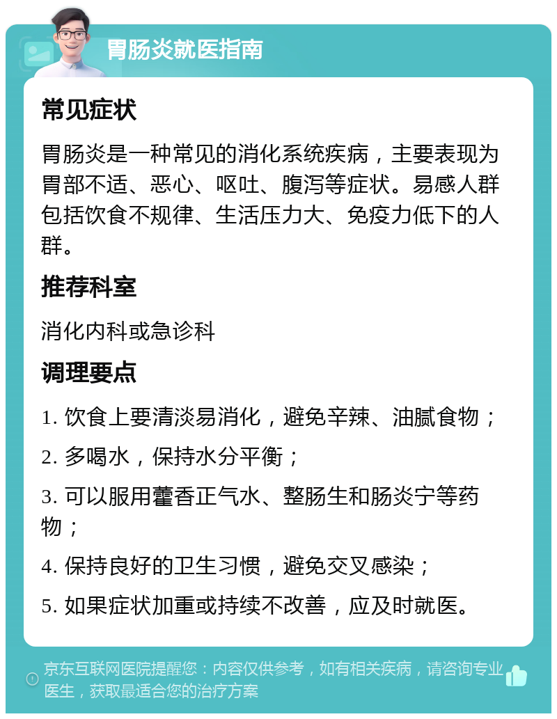 胃肠炎就医指南 常见症状 胃肠炎是一种常见的消化系统疾病，主要表现为胃部不适、恶心、呕吐、腹泻等症状。易感人群包括饮食不规律、生活压力大、免疫力低下的人群。 推荐科室 消化内科或急诊科 调理要点 1. 饮食上要清淡易消化，避免辛辣、油腻食物； 2. 多喝水，保持水分平衡； 3. 可以服用藿香正气水、整肠生和肠炎宁等药物； 4. 保持良好的卫生习惯，避免交叉感染； 5. 如果症状加重或持续不改善，应及时就医。