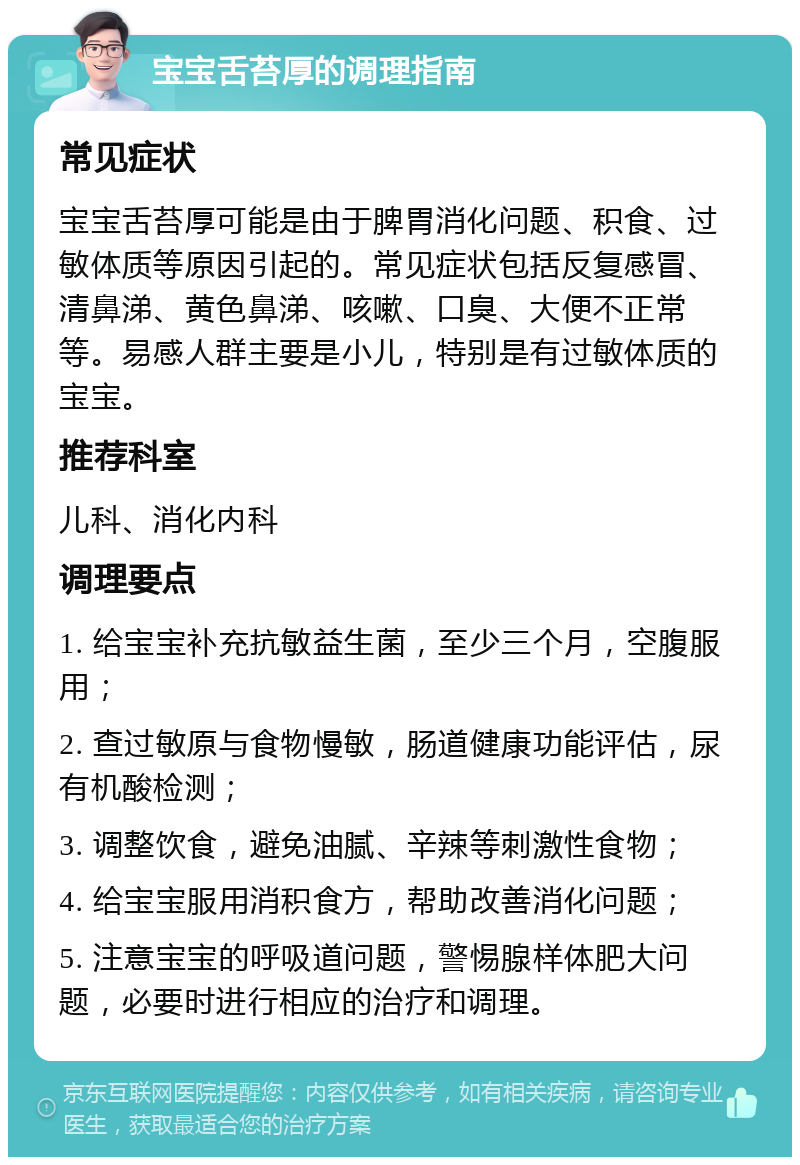 宝宝舌苔厚的调理指南 常见症状 宝宝舌苔厚可能是由于脾胃消化问题、积食、过敏体质等原因引起的。常见症状包括反复感冒、清鼻涕、黄色鼻涕、咳嗽、口臭、大便不正常等。易感人群主要是小儿，特别是有过敏体质的宝宝。 推荐科室 儿科、消化内科 调理要点 1. 给宝宝补充抗敏益生菌，至少三个月，空腹服用； 2. 查过敏原与食物慢敏，肠道健康功能评估，尿有机酸检测； 3. 调整饮食，避免油腻、辛辣等刺激性食物； 4. 给宝宝服用消积食方，帮助改善消化问题； 5. 注意宝宝的呼吸道问题，警惕腺样体肥大问题，必要时进行相应的治疗和调理。