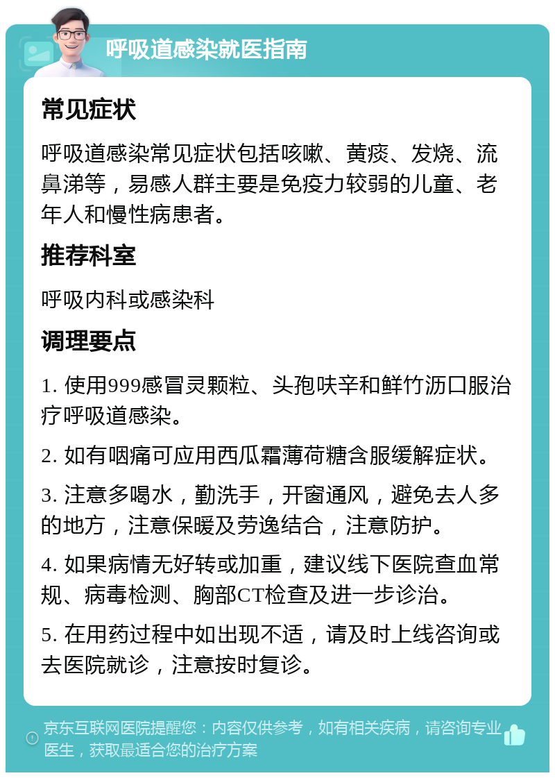 呼吸道感染就医指南 常见症状 呼吸道感染常见症状包括咳嗽、黄痰、发烧、流鼻涕等，易感人群主要是免疫力较弱的儿童、老年人和慢性病患者。 推荐科室 呼吸内科或感染科 调理要点 1. 使用999感冒灵颗粒、头孢呋辛和鲜竹沥口服治疗呼吸道感染。 2. 如有咽痛可应用西瓜霜薄荷糖含服缓解症状。 3. 注意多喝水，勤洗手，开窗通风，避免去人多的地方，注意保暖及劳逸结合，注意防护。 4. 如果病情无好转或加重，建议线下医院查血常规、病毒检测、胸部CT检查及进一步诊治。 5. 在用药过程中如出现不适，请及时上线咨询或去医院就诊，注意按时复诊。