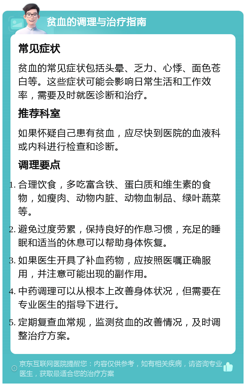 贫血的调理与治疗指南 常见症状 贫血的常见症状包括头晕、乏力、心悸、面色苍白等。这些症状可能会影响日常生活和工作效率，需要及时就医诊断和治疗。 推荐科室 如果怀疑自己患有贫血，应尽快到医院的血液科或内科进行检查和诊断。 调理要点 合理饮食，多吃富含铁、蛋白质和维生素的食物，如瘦肉、动物内脏、动物血制品、绿叶蔬菜等。 避免过度劳累，保持良好的作息习惯，充足的睡眠和适当的休息可以帮助身体恢复。 如果医生开具了补血药物，应按照医嘱正确服用，并注意可能出现的副作用。 中药调理可以从根本上改善身体状况，但需要在专业医生的指导下进行。 定期复查血常规，监测贫血的改善情况，及时调整治疗方案。