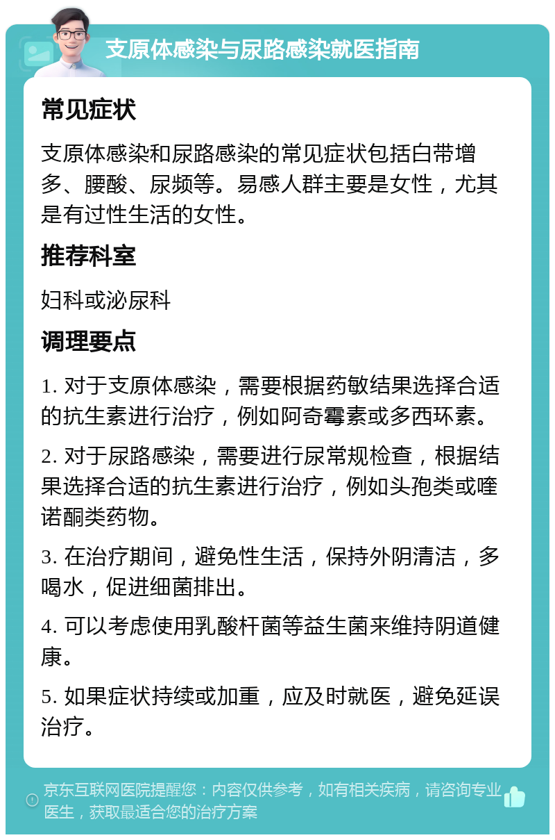 支原体感染与尿路感染就医指南 常见症状 支原体感染和尿路感染的常见症状包括白带增多、腰酸、尿频等。易感人群主要是女性，尤其是有过性生活的女性。 推荐科室 妇科或泌尿科 调理要点 1. 对于支原体感染，需要根据药敏结果选择合适的抗生素进行治疗，例如阿奇霉素或多西环素。 2. 对于尿路感染，需要进行尿常规检查，根据结果选择合适的抗生素进行治疗，例如头孢类或喹诺酮类药物。 3. 在治疗期间，避免性生活，保持外阴清洁，多喝水，促进细菌排出。 4. 可以考虑使用乳酸杆菌等益生菌来维持阴道健康。 5. 如果症状持续或加重，应及时就医，避免延误治疗。