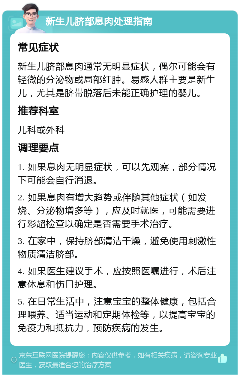 新生儿脐部息肉处理指南 常见症状 新生儿脐部息肉通常无明显症状，偶尔可能会有轻微的分泌物或局部红肿。易感人群主要是新生儿，尤其是脐带脱落后未能正确护理的婴儿。 推荐科室 儿科或外科 调理要点 1. 如果息肉无明显症状，可以先观察，部分情况下可能会自行消退。 2. 如果息肉有增大趋势或伴随其他症状（如发烧、分泌物增多等），应及时就医，可能需要进行彩超检查以确定是否需要手术治疗。 3. 在家中，保持脐部清洁干燥，避免使用刺激性物质清洁脐部。 4. 如果医生建议手术，应按照医嘱进行，术后注意休息和伤口护理。 5. 在日常生活中，注意宝宝的整体健康，包括合理喂养、适当运动和定期体检等，以提高宝宝的免疫力和抵抗力，预防疾病的发生。