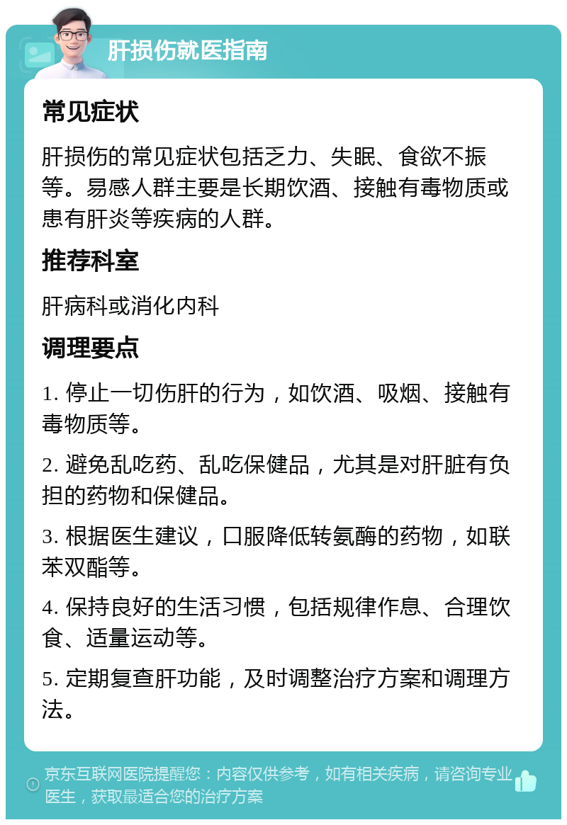 肝损伤就医指南 常见症状 肝损伤的常见症状包括乏力、失眠、食欲不振等。易感人群主要是长期饮酒、接触有毒物质或患有肝炎等疾病的人群。 推荐科室 肝病科或消化内科 调理要点 1. 停止一切伤肝的行为，如饮酒、吸烟、接触有毒物质等。 2. 避免乱吃药、乱吃保健品，尤其是对肝脏有负担的药物和保健品。 3. 根据医生建议，口服降低转氨酶的药物，如联苯双酯等。 4. 保持良好的生活习惯，包括规律作息、合理饮食、适量运动等。 5. 定期复查肝功能，及时调整治疗方案和调理方法。