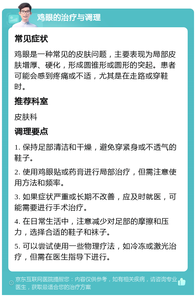 鸡眼的治疗与调理 常见症状 鸡眼是一种常见的皮肤问题，主要表现为局部皮肤增厚、硬化，形成圆锥形或圆形的突起。患者可能会感到疼痛或不适，尤其是在走路或穿鞋时。 推荐科室 皮肤科 调理要点 1. 保持足部清洁和干燥，避免穿紧身或不透气的鞋子。 2. 使用鸡眼贴或药膏进行局部治疗，但需注意使用方法和频率。 3. 如果症状严重或长期不改善，应及时就医，可能需要进行手术治疗。 4. 在日常生活中，注意减少对足部的摩擦和压力，选择合适的鞋子和袜子。 5. 可以尝试使用一些物理疗法，如冷冻或激光治疗，但需在医生指导下进行。