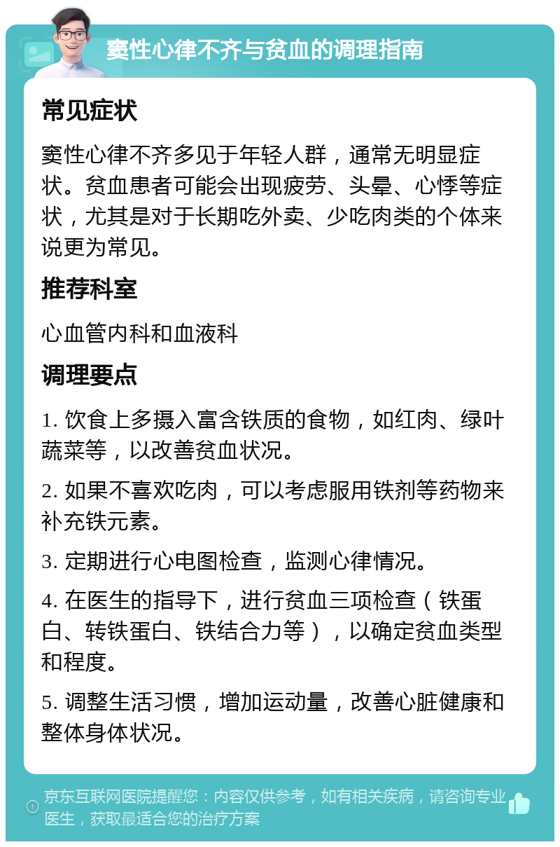 窦性心律不齐与贫血的调理指南 常见症状 窦性心律不齐多见于年轻人群，通常无明显症状。贫血患者可能会出现疲劳、头晕、心悸等症状，尤其是对于长期吃外卖、少吃肉类的个体来说更为常见。 推荐科室 心血管内科和血液科 调理要点 1. 饮食上多摄入富含铁质的食物，如红肉、绿叶蔬菜等，以改善贫血状况。 2. 如果不喜欢吃肉，可以考虑服用铁剂等药物来补充铁元素。 3. 定期进行心电图检查，监测心律情况。 4. 在医生的指导下，进行贫血三项检查（铁蛋白、转铁蛋白、铁结合力等），以确定贫血类型和程度。 5. 调整生活习惯，增加运动量，改善心脏健康和整体身体状况。