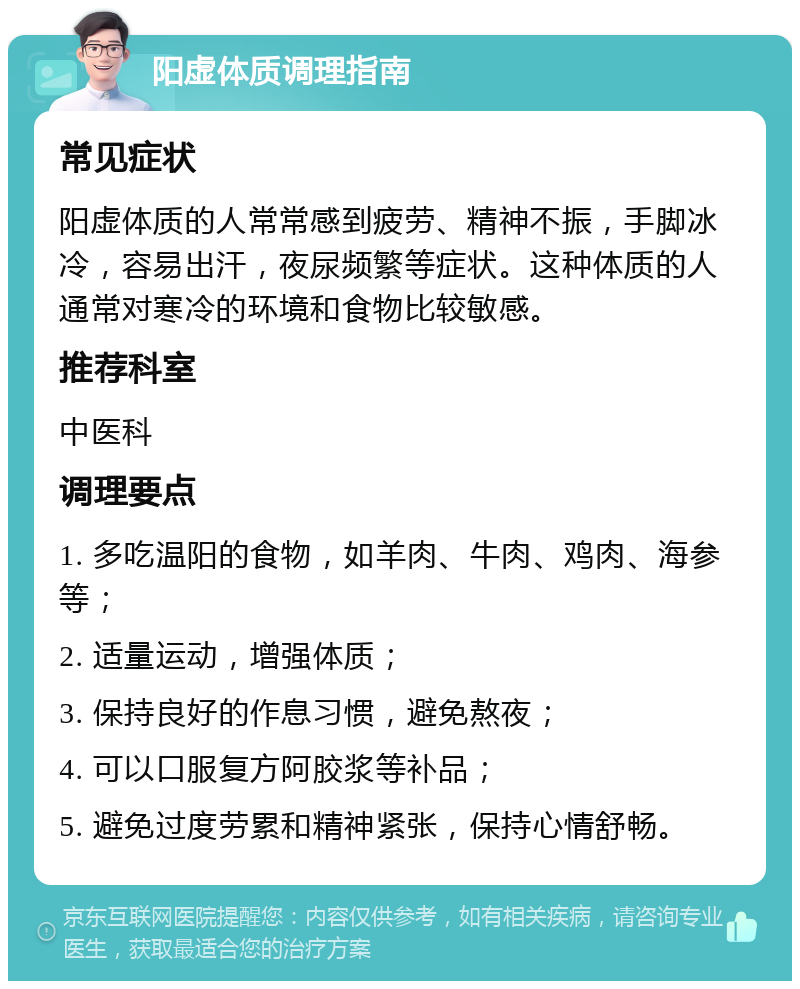 阳虚体质调理指南 常见症状 阳虚体质的人常常感到疲劳、精神不振，手脚冰冷，容易出汗，夜尿频繁等症状。这种体质的人通常对寒冷的环境和食物比较敏感。 推荐科室 中医科 调理要点 1. 多吃温阳的食物，如羊肉、牛肉、鸡肉、海参等； 2. 适量运动，增强体质； 3. 保持良好的作息习惯，避免熬夜； 4. 可以口服复方阿胶浆等补品； 5. 避免过度劳累和精神紧张，保持心情舒畅。