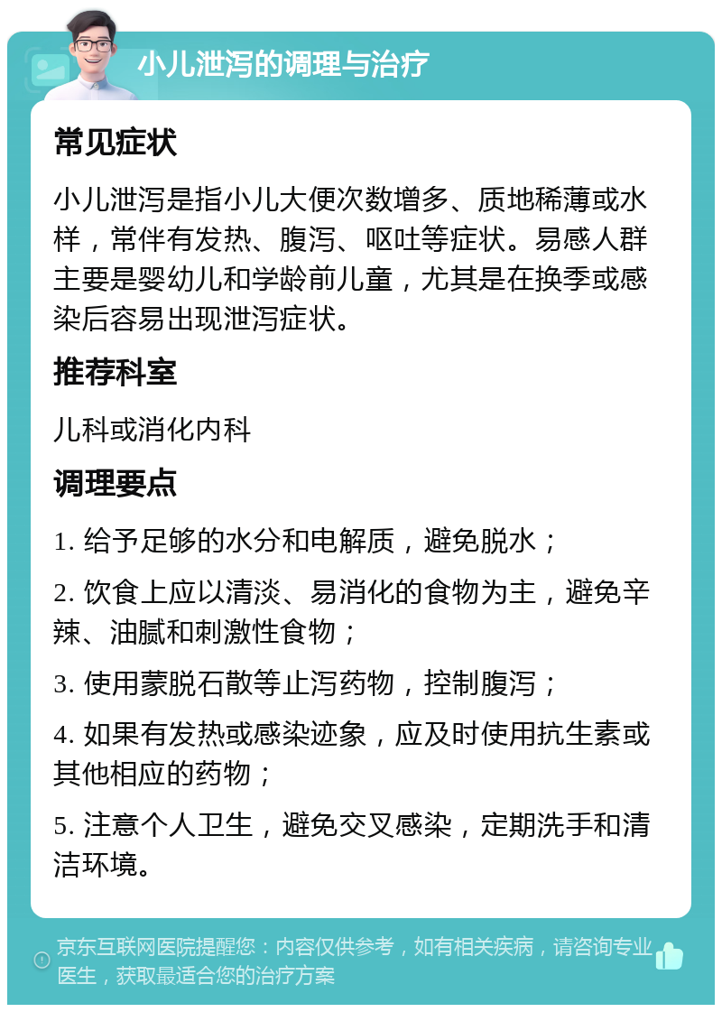 小儿泄泻的调理与治疗 常见症状 小儿泄泻是指小儿大便次数增多、质地稀薄或水样，常伴有发热、腹泻、呕吐等症状。易感人群主要是婴幼儿和学龄前儿童，尤其是在换季或感染后容易出现泄泻症状。 推荐科室 儿科或消化内科 调理要点 1. 给予足够的水分和电解质，避免脱水； 2. 饮食上应以清淡、易消化的食物为主，避免辛辣、油腻和刺激性食物； 3. 使用蒙脱石散等止泻药物，控制腹泻； 4. 如果有发热或感染迹象，应及时使用抗生素或其他相应的药物； 5. 注意个人卫生，避免交叉感染，定期洗手和清洁环境。