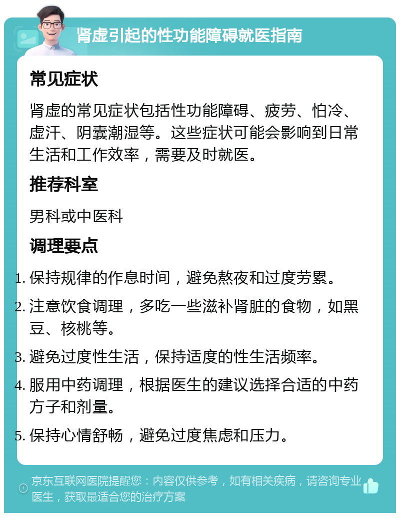 肾虚引起的性功能障碍就医指南 常见症状 肾虚的常见症状包括性功能障碍、疲劳、怕冷、虚汗、阴囊潮湿等。这些症状可能会影响到日常生活和工作效率，需要及时就医。 推荐科室 男科或中医科 调理要点 保持规律的作息时间，避免熬夜和过度劳累。 注意饮食调理，多吃一些滋补肾脏的食物，如黑豆、核桃等。 避免过度性生活，保持适度的性生活频率。 服用中药调理，根据医生的建议选择合适的中药方子和剂量。 保持心情舒畅，避免过度焦虑和压力。