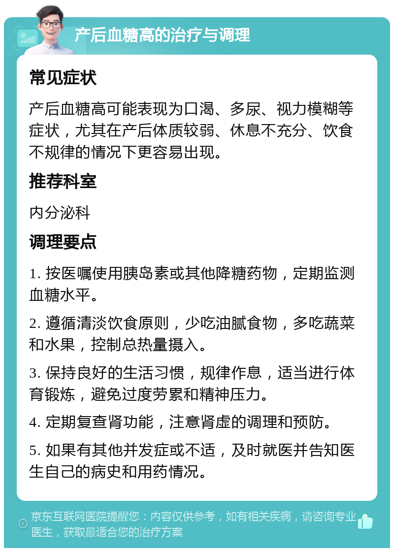 产后血糖高的治疗与调理 常见症状 产后血糖高可能表现为口渴、多尿、视力模糊等症状，尤其在产后体质较弱、休息不充分、饮食不规律的情况下更容易出现。 推荐科室 内分泌科 调理要点 1. 按医嘱使用胰岛素或其他降糖药物，定期监测血糖水平。 2. 遵循清淡饮食原则，少吃油腻食物，多吃蔬菜和水果，控制总热量摄入。 3. 保持良好的生活习惯，规律作息，适当进行体育锻炼，避免过度劳累和精神压力。 4. 定期复查肾功能，注意肾虚的调理和预防。 5. 如果有其他并发症或不适，及时就医并告知医生自己的病史和用药情况。