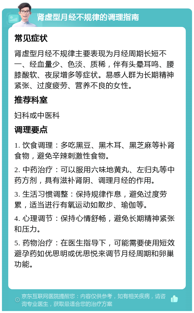 肾虚型月经不规律的调理指南 常见症状 肾虚型月经不规律主要表现为月经周期长短不一、经血量少、色淡、质稀，伴有头晕耳鸣、腰膝酸软、夜尿增多等症状。易感人群为长期精神紧张、过度疲劳、营养不良的女性。 推荐科室 妇科或中医科 调理要点 1. 饮食调理：多吃黑豆、黑木耳、黑芝麻等补肾食物，避免辛辣刺激性食物。 2. 中药治疗：可以服用六味地黄丸、左归丸等中药方剂，具有滋补肾阴、调理月经的作用。 3. 生活习惯调整：保持规律作息，避免过度劳累，适当进行有氧运动如散步、瑜伽等。 4. 心理调节：保持心情舒畅，避免长期精神紧张和压力。 5. 药物治疗：在医生指导下，可能需要使用短效避孕药如优思明或优思悦来调节月经周期和卵巢功能。