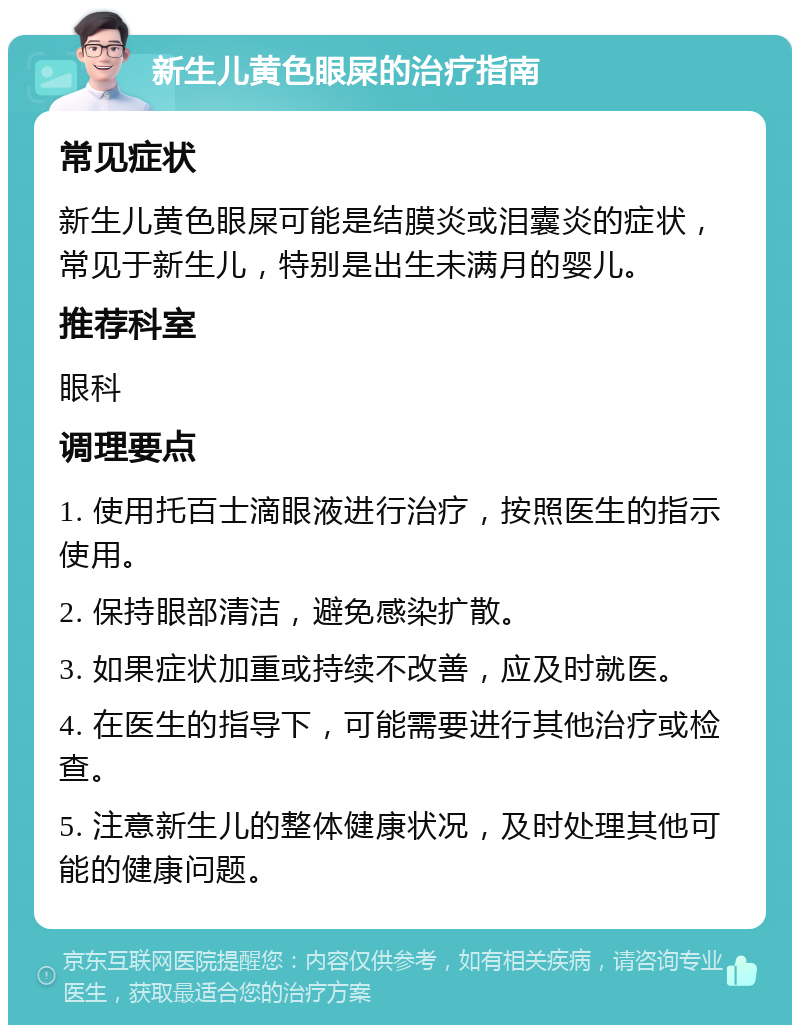 新生儿黄色眼屎的治疗指南 常见症状 新生儿黄色眼屎可能是结膜炎或泪囊炎的症状，常见于新生儿，特别是出生未满月的婴儿。 推荐科室 眼科 调理要点 1. 使用托百士滴眼液进行治疗，按照医生的指示使用。 2. 保持眼部清洁，避免感染扩散。 3. 如果症状加重或持续不改善，应及时就医。 4. 在医生的指导下，可能需要进行其他治疗或检查。 5. 注意新生儿的整体健康状况，及时处理其他可能的健康问题。