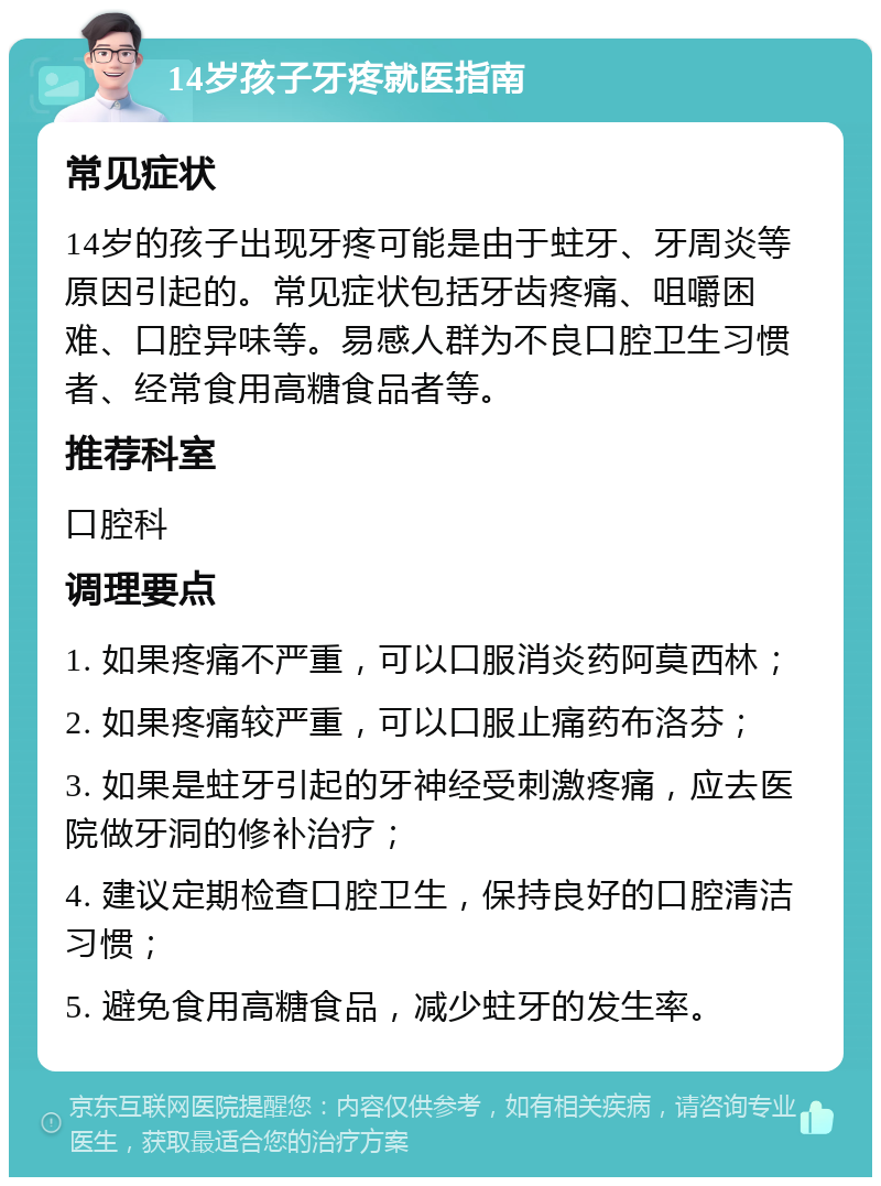 14岁孩子牙疼就医指南 常见症状 14岁的孩子出现牙疼可能是由于蛀牙、牙周炎等原因引起的。常见症状包括牙齿疼痛、咀嚼困难、口腔异味等。易感人群为不良口腔卫生习惯者、经常食用高糖食品者等。 推荐科室 口腔科 调理要点 1. 如果疼痛不严重，可以口服消炎药阿莫西林； 2. 如果疼痛较严重，可以口服止痛药布洛芬； 3. 如果是蛀牙引起的牙神经受刺激疼痛，应去医院做牙洞的修补治疗； 4. 建议定期检查口腔卫生，保持良好的口腔清洁习惯； 5. 避免食用高糖食品，减少蛀牙的发生率。